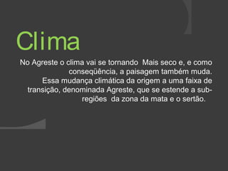 Clima 
No Agreste o clima vai se tornando Mais seco e, e como 
conseqüência, a paisagem também muda. 
Essa mudança climática da origem a uma faixa de 
transição, denominada Agreste, que se estende a sub-regiões 
da zona da mata e o sertão. 
 