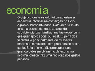economia 
O objetivo deste estudo foi caracterizar a 
economia informal na confecção do Pólo 
Agreste. Pernambucano. Este setor é muito 
forte na economia local, garantindo 
subsistência das famílias, muitas vezes sem 
qualquer apoio social ou legal. O perfil dos 
feirantes é principalmente de mulheres, 
empresas familiares, com produtos de baixo 
custo. Esta informação preocupa, pois 
quando o desenvolvimento da economia 
informal cresce traz uma redução nos gastos 
públicos. 
 