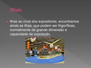  Ilhas ao nível dos expositores, encontramos
ainda as ilhas, que podem ser frigoríficas,
normalmente de grande dimensão e
capacidade de exposição.
 