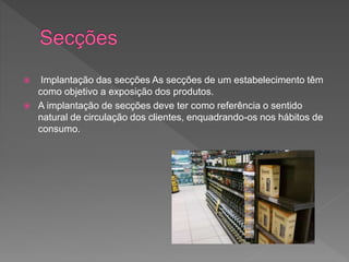  Implantação das secções As secções de um estabelecimento têm
como objetivo a exposição dos produtos.
 A implantação de secções deve ter como referência o sentido
natural de circulação dos clientes, enquadrando-os nos hábitos de
consumo.
 