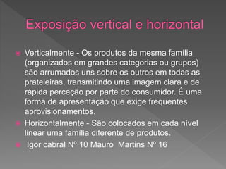  Verticalmente - Os produtos da mesma família
(organizados em grandes categorias ou grupos)
são arrumados uns sobre os outros em todas as
prateleiras, transmitindo uma imagem clara e de
rápida perceção por parte do consumidor. É uma
forma de apresentação que exige frequentes
aprovisionamentos.
 Horizontalmente - São colocados em cada nível
linear uma família diferente de produtos.
 Igor cabral Nº 10 Mauro Martins Nº 16
 