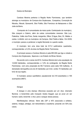 Dados do Município
Cardoso Moreira pertence à Região Norte Fluminense, que também
abrange os municípios de Campos dos Goytacazes, Carapebus, Conceição de
Macabu, Macaé, Quissamã, São Fidélis, São Francisco de Itabapoana e São
João da Barra.
Composto de 3 comunidades de maior porte: Centro(sede do município),
São Joaquim e Outeiro, além de outras comunidades menores: São Luiz,
Palestina, Valão dos Pires, Santa margarida, Olhos D’água, Baú, Dr. Mattos e
outras. Limítrofe com os municípios de Campos, São Fidelis e Italva. Em 2009,
o município passou a pertencer a região Noroeste no quesito saúde.
O município tem uma área total de 517,2 quilômetros quadrados,
correspondentes a 5,3% da área da Região Norte Fluminense.
O principal acesso a Cardoso Moreira é pela BR-356 que liga a cidade a
Campos dos Goytacazes, Itaperuna e ao Estado de Minas Gerais.
De acordo com o censo de 2010, Cardoso Moreira tem uma população de
12.600 habitantes, correspondentes a 1,8% do contingente da Região Norte
Fluminense, com uma proporção de 99,7 homens para cada 100 mulheres. A
densidade demográfica era de 24 habitantes por km2, contra 74 habitantes por
km2 de sua região.
O município possui quantitativo populacional de 218 assentados e 195
acampados (MST).
Dengue
A dengue é uma doença infecciosa causada por um vírus chamado
flavivírus e transmitida pelo mosquito Aedes Aegypti, que ao picar um ser
humano sadio, transmite o vírus para o sangue desse pessoa.
Manifestações clínicas: febre alta (39º a 40º) associada a cefaleia,
astenia, mialgia, artralgia, dor retroorbitária e exantema presente em 50% dos
casos.
 