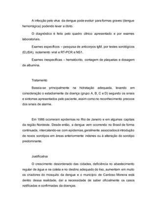 A infecção pelo vírus da dengue pode evoluir para formas graves (dengue
hemorrágica) podendo levar a óbito.
O diagnóstico é feito pelo quadro clínico apresentado e por exames
laboratoriais.
Exames específicos – pesquisa de anticorpos IgM, por testes sorológicos
(ELISA), isolamento viral e RT-PCR e NS1.
Exames inespecíficas – hematócrito, contagem de plaquetas e dosagem
de albumina.
Tratamento
Baseia-se principalmente na hidratação adequada, levando em
consideração o estadiamente da doença (grupo A, B, C e D) segundo os sinais
e sintomas apresentados pelo paciente, assim como no reconhecimento precoce
dos sinais de alarme.
Em 1986 ocorreram epidemias no Rio de Janeiro e em algumas capitais
da região Nordeste. Desde então, a dengue vem ocorrendo no Brasil de forma
continuada, intercalando-se com epidemias,geralmente associadosà introdução
de novos sorotipos em áreas anteriormente indenes ou à alteração do sorotipo
predominante.
Justificativa
O crescimento desordenado das cidades, deficiência no abastecimento
regular de água e na coleta e no destino adequado do lixo, aumentam em muito
os criadores do mosquito da dengue e o município de Cardoso Moreira está
dentro dessa realidade, daí a necessidade de saber oficialmente os casos
notificadas e confirmadas da doenças.
 