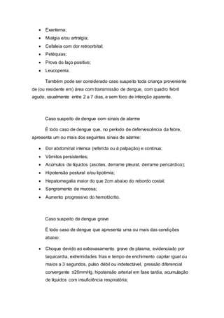  Exantema;
 Mialgia e/ou artralgia;
 Cefaleia com dor retroorbital;
 Petéquias;
 Prova do laço positivo;
 Leucopenia.
Também pode ser considerado caso suspeito toda criança proveniente
de (ou residente em) área com transmissão de dengue, com quadro febril
agudo, usualmente entre 2 a 7 dias, e sem foco de infecção aparente.
Caso suspeito de dengue com sinais de alarme
É todo caso de dengue que, no período de defervescência da febre,
apresenta um ou mais dos seguintes sinais de alarme:
 Dor abdominal intensa (referida ou à palpação) e continua;
 Vômitos persistentes;
 Acúmulos de líquidos (ascites, derrame pleural, derrame pericárdico);
 Hipotensão postural e/ou lipotimia;
 Hepatomegalia maior do que 2cm abaixo do rebordo costal;
 Sangramento de mucosa;
 Aumento progressivo do hemotócrito.
Caso suspeito de dengue grave
É todo caso de dengue que apresenta uma ou mais das condições
abaixo:
 Choque devido ao extravasamento grave de plasma, evidenciado por
taquicardia, extremidades frias e tempo de enchimento capilar igual ou
maios a 3 segundos, pulso débil ou indetectável, pressão diferencial
convergente ≤20mmHg, hipotensão arterial em fase tardia, acumulação
de líquidos com insuficiência respiratória;
 