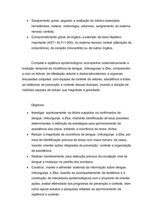  Sangramento grave, segundo a avaliação do médico (exemplos:
hematêmese, melena, metrorragia, volumoso, sangramento do sistema
nervoso central);
 Comprometimento grave de órgãos, a exemplo de dano hepático
importante (AST / ALT>1.000), do sistema nervoso central (alteração da
consciência), do coração (miocardite) ou de outros órgãos.
Compete a vigilância epidemiológica: acompanhar sistematicamente a
evolução temporal da incidência de dengue, chikungunya e Zika, comparando-
a com os índices de infestação vetorial e dados laboratoriais; e organizar
discussões conjuntas com equipes de controle de vetores, assistência e todas
as instâncias de prevenção e controle dessas doenças, visando à adoção de
medidas capazes de reduzir sua magnitude e gravidade.
Objetivos
 Investigar oportunamente os óbitos suspeitos ou confirmados de
dengue, chikungunya e Zika, mediante identificação de seus possíveis
determinantes e definição de estratégias para aprimoramento de
assistência aos casos, evitando a ocorrência de novos óbitos;
 Reduzir a magnitude de ocorrência de dengue, chikungunya e Zika, por
meio de identificação precoce de áreas com maior número de casos,
visando orientar ações integradas de prevenção, controle e organização
da assistência;
 Realizar monitoramento para detecção precoce da circulação viral de
dengue e mudança no padrão dos sorotipos;
 Construir, manter e alimentar sistemas de informação sobre dengue,
chikungunya e Zika, visando ao acompanhamento de tendência e à
construção de indicadores epidemiológicos com o propósito de orientar
ações, avaliar efetividade dos programas de prevenção e controle, bem
como apoiar estudos e pesquisas voltadas ao aprimoramento da
vigilância e controle;
 
