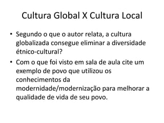 Cultura Global X Cultura LocalSegundo o que o autor relata, a cultura globalizada consegue eliminar a diversidade étnico-cultural?Com o que foi visto em sala de aula cite um exemplo de povo que utilizou os conhecimentos da modernidade/modernização para melhorar a qualidade de vida de seu povo.