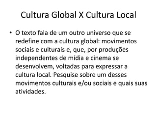 O texto fala de um outro universo que se redefine com a cultura global: movimentos sociais e culturais e, que, por produções independentes de mídia e cinema se desenvolvem, voltadas para expressar a cultura local. Pesquise sobre um desses movimentos culturais e/ou sociais e quais suas atividades. Cultura Global X Cultura Local