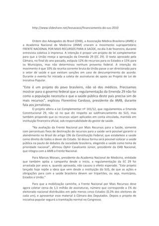 http://www.slideshare.net/leosavassi/financiamento-do-sus-2010



         Ordem dos Advogados do Brasil (OAB), a Associação Médica Brasileira (AMB) e
a Academia Nacional de Medicina (ANM) criaram o movimento suprapartidário
FRENTE NACIONAL POR MAIS RECURSOS PARA A SAÚDE, no dia 3 de fevereiro, durante
entrevista coletiva à imprensa. A intenção é propor um projeto de lei complementar
para que a União reveja a aprovação da Emenda 29 (EC 29). O texto aprovado pela
Câmara, no final do ano passado, estipula 12% de recursos para os Estados e 15% para
os Municípios, mas não determinou nenhum provento federal. A intenção do
movimento é que 10% da receita corrente bruta da União passe a ser direcionada para
o setor de saúde e que existam sanções em caso de descumprimento do acordo.
Durante o evento foi iniciada a coleta de assinaturas de apoio ao Projeto de Lei de
Iniciativa Popular.

“Este é um projeto do povo brasileiro, não só dos médicos. Precisamos
mostrar para o governo federal que a regulamentação da Emenda 29 não foi
como a população necessita e que a saúde pública deste país precisa sim de
mais recursos”, explicou Florentino Cardoso, presidente da AMB, durante
fala aos jornalistas.
        O projeto altera a Lei Complementar nº 141/12, que regulamentou a Emenda
Constitucional 29, não só no que diz respeito ao subfinanciamento do SUS, mas
também propondo que os recursos sejam aplicados em conta vinculada, mantida em
instituição financeira oficial, sob responsabilidade do gestor de saúde.

       “Na avaliação da Frente Nacional por Mais Recursos para a Saúde, somente
com percentuais fixos de destinação de recursos para a saúde será possível garantir o
atendimento no Brasil do artigo 196 da Constituição Federal, que estabelece a saúde
como direito de todos e dever do Estado. Só dessa forma será possível colocar a saúde
pública na pauta de debates da sociedade brasileira, elegendo a saúde como tema de
prioridade nacional”, afirmou Ophir Cavalcante Júnior, presidente da OAB Nacional,
que integra com a AMB a Frente Nacional.

       Para Marcos Moraes, presidente da Academia Nacional de Medicina, entidade
que também apóia a campanha desde o início, a regulamentação da EC 29 foi
arrastada por anos e, quando aprovada, não causou o efeito esperado. “Este projeto
lançado hoje repõe a ideia que vem desde a instituição do SUS, de que as ações e
obrigações para com a saúde brasileira devem ser tripartites, ou seja, municípios,
Estados e União.”

         Para que a mobilização caminhe, a Frente Nacional por Mais Recursos deve
agora coletar cerca de 1,5 milhão de assinaturas, número que corresponde a 1% do
eleitorado nacional distribuídos em pelo menos cinco Estados (0,3% dos eleitores de
cada um), e apresentar esse material à Câmara dos Deputados. Depois o projeto de
iniciativa popular seguirá a tramitação normal no Congresso.
 