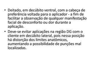 • Deitado, em decúbito ventral, com a cabeça de
preferência voltada para o aplicador - a fim de
facilitar a observação de qualquer manifestação
facial de desconforto ou dor durante a
aplicação.
• Deve-se evitar aplicações na região DG com o
cliente em decúbito lateral, pois nessa posição
há distorção dos limites anatômicos,
aumentando a possibilidade de punções mal
localizadas.
 