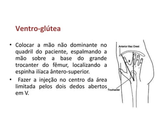 Ventro-glútea
• Colocar a mão não dominante no
quadril do paciente, espalmando a
mão sobre a base do grande
trocanter do fêmur, localizando a
espinha ilíaca ântero-superior.
Fazer a injeção no centro da área
limitada pelos dois dedos abertos
em V.
•
 