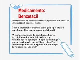 Medicamento:
Benzetacil
O medicamento é um antibiótico injetável de ação rápida. Mas precisa ser
administrado sob supervisão médica
É um medicamento que tem como princípio ativo a
benzilpenicilina benzatina ou penicilina G
“A vantagem do uso da benzilpenicilina é o
seu rápido efeito, com início de 15 a 30
minutos após a aplicação. A ação se prolonga
por um período de, em média, 21 dias. Por
ser de longa duração, dispensa a manutenção
de remédio por via oral”,
 