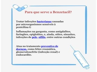 Para que serve a Benzetacil?
Tratar infecções bacterianas causadas
por microrganismos sensíveis à
penicilina G
Inflamações na garganta, como amigdalites,
faringites, epiglotites, e, ainda, otites, sinusites,
infecções de pele, sífilis, entre outras condições
Atua no tratamento preventivo de
doenças, como febre reumática,
glomerulonefrite (infecção renal) e
endocardite.
 