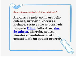 Quais são os possíveis efeitos colaterais?
Alergias na pele, como erupção
cutânea, urticária, coceira e
inchaço, estão entre as possíveis
reações. Febre, falta de ar, dor
de cabeça, diarreia, náusea,
vômitos e candidíase oral e
genital também podem ocorrer.
 