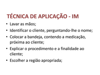 TÉCNICA DE APLICAÇÃO - IM
• Lavar as mãos;
• Identificar o cliente, perguntando-lhe o nome;
• Colocar a bandeja, contendo a medicação,
próxima ao cliente;
• Explicar o procedimento e a finalidade ao
cliente;
• Escolher a região apropriada;
 