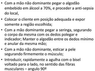 • Com a mão não dominante pegar o algodão
embebido em álcool a 70%, e proceder a anti-sepsia
do local,
• Colocar o cliente em posição adequada e expor
somente a região escolhida;
• Com a mão dominante pegar a seringa, segurando
o corpo da mesma com os dedos polegar e
indicador; Manter o algodão entre os dedos mínimo
e anular da mesma mão;
• Com a mão não dominante, esticar a pele
segurando firmemente o músculo;
• Introduzir, rapidamente a agulha com o bisel
voltado para o lado, no sentido das fibras
musculares – angulo 90º
 