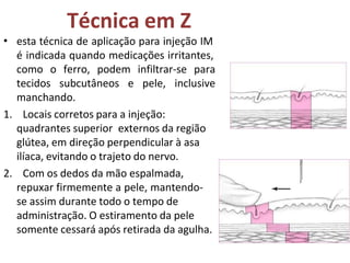 Técnica em Z
• esta técnica de aplicação para injeção IM
é indicada quando medicações irritantes,
como o ferro, podem infiltrar-se para
tecidos subcutâneos e pele, inclusive
manchando.
1. Locais corretos para a injeção:
quadrantes superior externos da região
glútea, em direção perpendicular à asa
ilíaca, evitando o trajeto do nervo.
2. Com os dedos da mão espalmada,
repuxar firmemente a pele, mantendo-
se assim durante todo o tempo de
administração. O estiramento da pele
somente cessará após retirada da agulha.
 