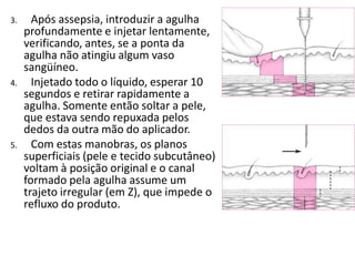 3. Após assepsia, introduzir a agulha
profundamente e injetar lentamente,
verificando, antes, se a ponta da
agulha não atingiu algum vaso
sangüíneo.
4. Injetado todo o líquido, esperar 10
segundos e retirar rapidamente a
agulha. Somente então soltar a pele,
que estava sendo repuxada pelos
dedos da outra mão do aplicador.
5. Com estas manobras, os planos
superficiais (pele e tecido subcutâneo)
voltam à posição original e o canal
formado pela agulha assume um
trajeto irregular (em Z), que impede o
refluxo do produto.
 