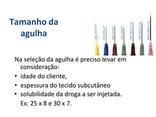 Tamanho da
agulha
Na seleção da agulha é preciso levar em
consideração:
• idade do cliente,
• espessura do tecido subcutâneo
• solubilidade da droga a ser injetada.
Ex: 25 x 8 e 30 x 7.
 