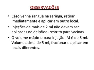 OBSERVAÇÕES
• Caso venha sangue na seringa, retirar
imediatamente e aplicar em outro local.
• Injeções de mais de 2 ml não devem ser
aplicadas no deltóide- restrito para vacinas
• O volume máximo para injeção IM é de 5 ml.
Volume acima de 5 ml, fracionar e aplicar em
locais diferentes.
 