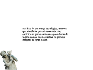 Mas isso foi um avanço tecnológico, uma vez
que a fundição, possuía outro conceito,
contrário as grandes máquinas propulsoras de
forjaria do aço, que necessitava de grandes
impactos de força motriz.

 