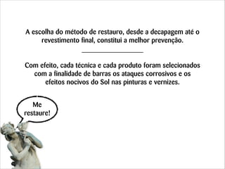 A escolha do método de restauro, desde a decapagem até o
revestimento final, constitui a melhor prevenção.
!
!

Com efeito, cada técnica e cada produto foram selecionados
com a finalidade de barras os ataques corrosivos e os
efeitos nocivos do Sol nas pinturas e vernizes.
Me
restaure!

 