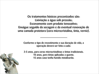 Os tratamentos básicos preconizados são:
Lixiviação a água sob pressão;
Escovamento com produto tensoativo;
Enxágue seguido da secagem e da eventual renovação de
uma camada protetora (cera microcristalina, tinta, verniz).
 
 
Conforme o tipo de revestimento e sua duração de vida, a
operação deverá ser feita a cada:
!
3-5 anos, para ceras microcristalinas e tintas tradicionais. 
10 anos, para tintas aplicadas a quente. 
15 anos caso tenha havido metalizarão.

 