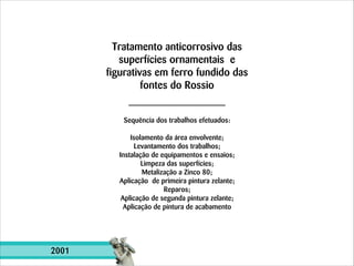 Tratamento anticorrosivo das
superfícies ornamentais e
figurativas em ferro fundido das
fontes do Rossio
Sequência dos trabalhos efetuados:

!

Isolamento da área envolvente;
Levantamento dos trabalhos;
Instalação de equipamentos e ensaios;
Limpeza das superfícies;
Metalização a Zinco 80;
Aplicação de primeira pintura zelante;
Reparos;
Aplicação de segunda pintura zelante;
Aplicação de pintura de acabamento

2001

 