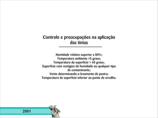 Controle e preocupações na aplicação
das tintas
Humidade relativa superior a 80%;
Temperatura ambiente >5 graus;
Temperatura da superfície > 40 graus;
Superfície com vestígios de humidade ou qualquer tipo
de contaminante;
Vento determinando o levamento de poeira;
Temperatura da superficie inferior ao ponto de orvalho.

2001

 