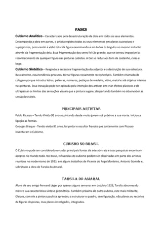 Fases
Cubismo Analítico – Caracterizado pela desestruturação da obra em todos os seus elementos.
Decompondo a obra em partes, o artista registra todos os seus elementos em planos sucessivos e
superpostos, procurando a visão total da figura examinando-a em todos os ângulos no mesmo instante,
através da fragmentação dela. Essa fragmentação dos seres foi tão grande, que se tornou impossível o
reconhecimento de qualquer figura nas pinturas cubistas. A Cor se reduz aos tons de castanho, cinza e
bege.
Cubismo Sintético – Reagindo a excessiva fragmentação dos objetos e a destruição de sua estrutura.
Basicamente, essa tendência procurou tornar figuras novamente reconhecíveis. Também chamado de
colagem porque introduz letras, palavras, números, pedaços de madeira, vidro, metal e até objetos inteiros
nas pinturas. Essa inovação pode ser aplicada pela intenção dos artistas em criar efeitos plásticos e de
ultrapassar os limites das sensações visuais que a pintura sugere, despertando também no observador as
sensações táteis.
Principais Artistas
Pablo Picasso – Tendo Vivido 92 anos e pintando desde muito jovem até próximo a sua morte. Iniciou a
ligação as formas.
Georges Braque - Tendo vivido 81 anos, foi pintor e escultor francês que juntamente com Picasso
inventaram o Cubismo.
Cubismo no Brasil
O Cubismo pode ser considerado uma das principais fontes da arte abstrata e suas pesquisas encontram
adeptos no mundo todo. No Brasil, influencias do cubismo podem ser observadas em parte dos artistas
reunidos no modernismo de 1923, em alguns trabalhos de Vicente do Rego Monteiro, Antonio Gomide e,
sobretudo a obra de Tarsila do Amaral.
Tarsila do Amaral
Aluna de seu amigo Fernand Léger por apenas alguns semanas em outubro 1923, Tarsila absorveu do
mestre sua característica síntese geométrica. Também próxima de outro cubista, este mais militante,
Gleizes, com ele a pintora paulista aprendeu a estruturar o quadro, sem figuração, não planos ou recortes
de figuras dispostas, mas planos interligados, integrados.
 