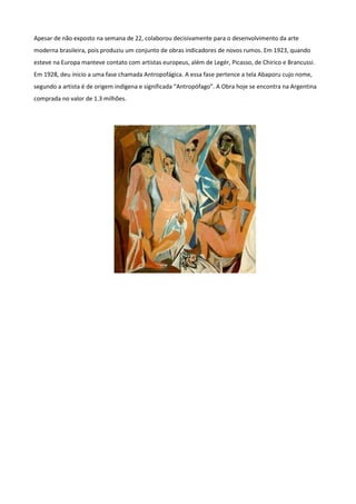 Apesar de não exposto na semana de 22, colaborou decisivamente para o desenvolvimento da arte
moderna brasileira, pois produziu um conjunto de obras indicadores de novos rumos. Em 1923, quando
esteve na Europa manteve contato com artistas europeus, além de Legér, Picasso, de Chirico e Brancussi.
Em 1928, deu inicio a uma fase chamada Antropofágica. A essa fase pertence a tela Abaporu cujo nome,
segundo a artista é de origem indígena e significada “Antropófago”. A Obra hoje se encontra na Argentina
comprada no valor de 1.3 milhões.
 