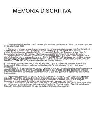 MEMORIA DISCRITIVA
Nesta parte do trabalho, que é um complemento ao cartaz vou explicar o processo que me
levou ao produto final.
Comecei por fazer uma extensa pesquisa de cartazes de vários anos/ edições do festival
“Fantasporto” e, de seguida, guardei-as numa pasta para poder aprofundar os meu
conhecimentos à cerca, da constituição de um cartaz. Para complementar a pesquisa, fiz
também outra recolha de imagens relativas ao surrealismo, (próprio de filmes de terror).
Ao pesquisar na internet, como temática Filmes de Terror, encontrei uma imagem ( sem
identificação de autor, mas pertence a um Filme “MIRRORS” – Espelhos) que me despertou a
atenção. Essa foi a imagem que escolhi para o cartaz e com os programas CorelDRAW X5 e
CorelPHOTO-PAINT X5, comecei a fazer experiências diversas.
A partir do programa corelphoto-paint x5, eliminei o que achei desnecessário. A partir das
ferramentas fiz também um tratamento focalizando me nos olhos tornando – pus mais
dispersos.
Em relação à construção do cartaz, o lettring, a imagem e a distribuição dos elementos da
composição foi ao meu critério. À medida de que ia elaborando estudos da mesma imagem
chegava a diferente conclusões podendo excluir o que não gostava e agarrar no que achava
interessante.
O que quis transmitir com este cartaz foi uma noção de terror o “ qb”. Não quis exagerar
expondo elementos perturbadores nem em demasia mas, também não -o simplificando por
completo. Acho que exprimi inquietação com o poderoso e intenso olhar que a imagem
transmite e cortei essa intensidade tranquilizando com as cores das letras.
Gostei muito deste trabalho apesar de não ter muitos conhecimentos para manusear bem
os programas, gosto muito de cinema e senti-me dentro “deste mundo”. Tive dificuldades em
ficar com bons computadores na sala de aula e raramente tive internet .
 