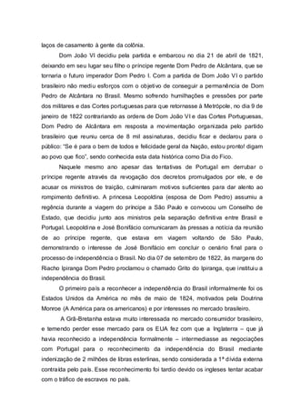 laços de casamento à gente da colônia.
Dom João VI decidiu pela partida e embarcou no dia 21 de abril de 1821,
deixando em seu lugar seu filho o príncipe regente Dom Pedro de Alcântara, que se
tornaria o futuro imperador Dom Pedro I. Com a partida de Dom João VI o partido
brasileiro não mediu esforços com o objetivo de conseguir a permanência de Dom
Pedro de Alcântara no Brasil. Mesmo sofrendo humilhações e pressões por parte
dos militares e das Cortes portuguesas para que retornasse à Metrópole, no dia 9 de
janeiro de 1822 contrariando as ordens de Dom João VI e das Cortes Portuguesas,
Dom Pedro de Alcântara em resposta a movimentação organizada pelo partido
brasileiro que reuniu cerca de 8 mil assinaturas, decidiu ficar e declarou para o
público: “Se é para o bem de todos e felicidade geral da Nação, estou pronto! digam
ao povo que fico”, sendo conhecida esta data histórica como Dia do Fico.
Naquele mesmo ano apesar das tentativas de Portugal em derrubar o
príncipe regente através da revogação dos decretos promulgados por ele, e de
acusar os ministros de traição, culminaram motivos suficientes para dar alento ao
rompimento definitivo. A princesa Leopoldina (esposa de Dom Pedro) assumiu a
regência durante a viagem do príncipe a São Paulo e convocou um Conselho de
Estado, que decidiu junto aos ministros pela separação definitiva entre Brasil e
Portugal. Leopoldina e José Bonifácio comunicaram às pressas a notícia da reunião
de ao príncipe regente, que estava em viagem voltando de São Paulo,
demonstrando o interesse de José Bonifácio em concluir o cenário final para o
processo de independência o Brasil. No dia 07 de setembro de 1822, às margens do
Riacho Ipiranga Dom Pedro proclamou o chamado Grito do Ipiranga, que instituiu a
independência do Brasil.
O primeiro país a reconhecer a independência do Brasil informalmente foi os
Estados Unidos da América no mês de maio de 1824, motivados pela Doutrina
Monroe (A América para os americanos) e por interesses no mercado brasileiro.
A Grã-Bretanha estava muito interessada no mercado consumidor brasileiro,
e temendo perder esse mercado para os EUA fez com que a Inglaterra – que já
havia reconhecido a independência formalmente – intermediasse as negociações
com Portugal para o reconhecimento da independência do Brasil mediante
indenização de 2 milhões de libras esterlinas, sendo considerada a 1ª dívida externa
contraída pelo país. Esse reconhecimento foi tardio devido os ingleses tentar acabar
com o tráfico de escravos no país.
 