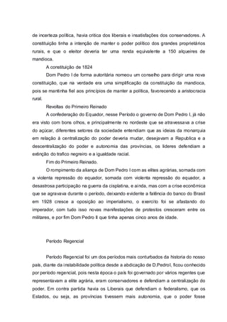 de incerteza política, havia critica dos liberais e insatisfações dos conservadores. A
constituição tinha a intenção de manter o poder político dos grandes proprietários
rurais, e que o eleitor deveria ter uma renda equivalente a 150 alqueires de
mandioca.
A constituição de 1824
Dom Pedro I de forma autoritária nomeou um conselho para dirigir uma nova
constituição, que na verdade era uma simplificação da constituição da mandioca,
pois se mantinha fiel aos princípios de manter a política, favorecendo a aristocracia
rural.
Revoltas do Primeiro Reinado
A confederação do Equador, nesse Período o governo de Dom Pedro I, já não
era visto com bons olhos, e principalmente no nordeste que se atravessava a crise
do açúcar, diferentes setores da sociedade entendiam que as ideias da monarquia
em relação à centralização do poder deveria mudar, desejavam a Republica e a
descentralização do poder e autonomia das províncias, os lideres defendiam a
extinção do trafico negreiro e a igualdade racial.
Fim do Primeiro Reinado.
O rompimento da aliança de Dom Pedro I com as elites agrárias, somada com
a violenta repressão do equador, somada com violenta repressão do equador, a
desastrosa participação na guerra da cisplatina, e ainda, mas com a crise econômica
que se agravava durante o período, deixando evidente a falência do banco do Brasil
em 1928 cresce a oposição ao imperialismo, o exercito foi se afastando do
imperador, com tudo isso novas manifestações de protestos cresceram entre os
militares, e por fim Dom Pedro II que tinha apenas cinco anos de idade.
Período Regencial
Período Regencial foi um dos períodos mais conturbados da historia do nosso
país, diante da instabilidade política desde a abdicação de D.PedroI, ficou conhecido
por período regencial, pois nesta época o país foi governado por vários regentes que
representavam a elite agrária, eram conservadores e defendiam a centralização do
poder. Em contra partida havia os Liberais que defendiam o federalismo, que os
Estados, ou seja, as províncias tivessem mais autonomia, que o poder fosse
 