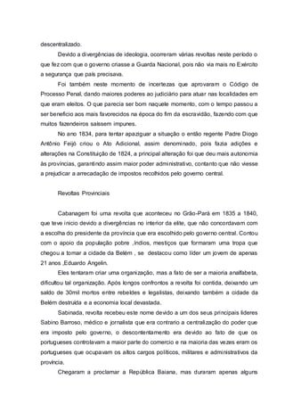 descentralizado.
Devido a divergências de ideologia, ocorreram várias revoltas neste período o
que fez com que o governo criasse a Guarda Nacional, pois não via mais no Exército
a segurança que país precisava.
Foi também neste momento de incertezas que aprovaram o Código de
Processo Penal, dando maiores poderes ao judiciário para atuar nas localidades em
que eram eleitos. O que parecia ser bom naquele momento, com o tempo passou a
ser beneficio aos mais favorecidos na época do fim da escravidão, fazendo com que
muitos fazendeiros saíssem impunes.
No ano 1834, para tentar apaziguar a situação o então regente Padre Diogo
Antônio Feijó criou o Ato Adicional, assim denominado, pois fazia adições e
alterações na Constituição de 1824, a principal alteração foi que deu mais autonomia
às províncias, garantindo assim maior poder administrativo, contanto que não viesse
a prejudicar a arrecadação de impostos recolhidos pelo governo central.
Revoltas Provinciais
Cabanagem foi uma revolta que aconteceu no Grão-Pará em 1835 a 1840,
que teve inicio devido a divergências no interior da elite, que não concordavam com
a escolha do presidente da província que era escolhido pelo governo central. Contou
com o apoio da população pobre ,índios, mestiços que formaram uma tropa que
chegou a tomar a cidade da Belém , se destacou como líder um jovem de apenas
21 anos ,Eduardo Angelin.
Eles tentaram criar uma organização, mas a fato de ser a maioria analfabeta,
dificultou tal organização. Após longos confrontos a revolta foi contida, deixando um
saldo de 30mil mortos entre rebeldes e legalistas, deixando também a cidade da
Belém destruída e a economia local devastada.
Sabinada, revolta recebeu este nome devido a um dos seus principais lideres
Sabino Barroso, médico e jornalista que era contrario a centralização do poder que
era imposto pelo governo, o descontentamento era devido ao fato de que os
portugueses controlavam a maior parte do comercio e na maioria das vezes eram os
portugueses que ocupavam os altos cargos políticos, militares e administrativos da
província.
Chegaram a proclamar a República Baiana, mas duraram apenas alguns
 