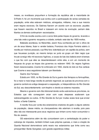 meses, os revoltosos propunham a formação da república até a maioridade de
D.Pedro II, foi um movimento que contou com a participação de varias camadas da
população, entre eles estavam médicos, advogados, militares, mas a sua maioria
eram negros escravos. Os Sabinos fizeram um acordo com os escravos ,aqueles
que fossem nascidos no Brasil e lutassem em nome da revolução ,sairiam dela
libertos os demais continuariam escravizados .
O fim da revolta ocorreu com o cerco feito pelas tropas do governo, levando a
uma luta onde a governo recuperou a cidade, contudo esta luta fez 1800 mortos.
Balaiada aconteceu no Maranhão, assim ficou conhecida por ser o oficio de
um de seus lideres, fazer e vender balaios, Francisco dos Anjos Ferreira aderiu à
revolta por motivos pessoais, sua filha fora violentada por um capitão da polícia, sem
que houvesse punição, ao mesmo tempo se junto ao grupo um líder negro que
trouxe consigo três mil escravos fugitivos, a causa da luta dos balaios eram diversas
o que fez com que eles se desentendessem entre eles, e em um momento de
fraqueza do grupo as tropas dos governos os rederam 1840. Os negros fugitivos
foram reescravizados ,Cosme foi enforcado em 1842, diante do teto só fica certeza
que Cosme e seus seguidores lutavam por liberdade.
Guerra dos Farrapos
Eclodiu em 1835, no Rio Grande do Sul a guerra dos farrapos ou farroupilhas,
foi a maior e mais longa revolta do período regencial, as queixas da província com o
governo central era antiga desejavam a separação, a Independência do Rio Grande
do Sul, seu descontentamento com Império e devido ao sistema impostos.
Mesmo o governo com Ato Adicional dando certa autonomia as províncias, os
Estados que não conseguiam arcar com suas despesas acabavam que
sobrecarregando os outros. O Rio Grande do Sul por muitas vezes teve que enviar
fundos a Santa Catarina.
A revolta ficou por conta dos estancieiros criadores de gado e alguns setores
da população, classe média, os charqueadores não aderiram à revolta, pois para
eles não era interessante para seus negócios que tinham como maior consumidor o
Rio de Janeiro.
OS estancieiros além de não concordarem com a centralização do poder e
cobrança de impostos, também tinham suas próprias queixas, e mais a criação da
Guarda Nacional demonstrava certo receio nos estancieiros que tinha como seu
principal líder Bento Gonçalves com grande experiência militar.
 