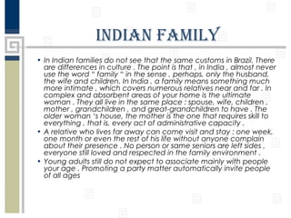 indian faMily
• In Indian families do not see that the same customs in Brazil. There
are differences in culture . The point is that , in India , almost never
use the word “ family “ in the sense , perhaps, only the husband,
the wife and children. In India , a family means something much
more intimate , which covers numerous relatives near and far . In
complex and absorbent areas of your home is the ultimate
woman . They all live in the same place : spouse, wife, children ,
mother , grandchildren , and great-grandchildren to have . The
older woman ‘s house, the mother is the one that requires skill to
everything , that is, every act of administrative capacity .
• A relative who lives far away can come visit and stay : one week,
one month or even the rest of his life without anyone complain
about their presence . No person or same seniors are left sides ,
everyone still loved and respected in the family environment .
• Young adults still do not expect to associate mainly with people
your age . Promoting a party matter automatically invite people
of all ages

 