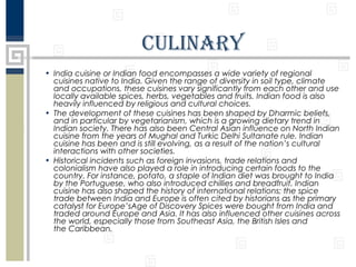 Culinary
• India cuisine or Indian food encompasses a wide variety of regional
cuisines native to India. Given the range of diversity in soil type, climate
and occupations, these cuisines vary significantly from each other and use
locally available spices, herbs, vegetables and fruits. Indian food is also
heavily influenced by religious and cultural choices.
• The development of these cuisines has been shaped by Dharmic beliefs,
and in particular by vegetarianism, which is a growing dietary trend in
Indian society. There has also been Central Asian influence on North Indian
cuisine from the years of Mughal and Turkic Delhi Sultanate rule. Indian
cuisine has been and is still evolving, as a result of the nation’s cultural
interactions with other societies.
• Historical incidents such as foreign invasions, trade relations and
colonialism have also played a role in introducing certain foods to the
country. For instance, potato, a staple of Indian diet was brought to India
by the Portuguese, who also introduced chillies and breadfruit. Indian
cuisine has also shaped the history of international relations; the spice
trade between India and Europe is often cited by historians as the primary
catalyst for Europe’sAge of Discovery Spices were bought from India and
traded around Europe and Asia. It has also influenced other cuisines across
the world, especially those from Southeast Asia, the British Isles and
the Caribbean.

 