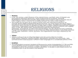 religions
• Hinduism
• In the 19th century, under influence of the colonial forces, a synthetic vision of Hinduism was
formulated by Raja Ram Mohan Roy, Swami Vivekananda,Sri Aurobindo, Sarvepalli
Radhakrishnan and Mahatma Gandhi. These thinkers have tended to take an inclusive view of
India’s religious history, onstantio the similarities between the various Indian religions.
• The modern era has given rise to dozens of Hindu saints with international influence. For
example, Brahma Baba established the Brahma Kumaris, one of the largest new Hindu religious
movements which teaches the discipline of Raja Yoga to millions. Representing traditional Gaudiya
Vaishnavism, Prabhupada founded the Hare Krishna movement, another onstantion with a global
reach. In late 18th century India, Swaminarayanfounded the Swaminarayan
Sampraday. Anandamurti, founder of the Ananda Marga, has also influenced many worldwide.
Through the international influence of all of these new Hindu denominations, many Hindu practices
such as yoga, meditation, mantra, divination, and vegetarianism have been adopted by new
converts.
• Jainism
• Jainism continues to be an influential religion and Jain communities live in Indian
states Gujarat, Rajasthan, Madhya Pradesh, Maharashtra, Karnataka and Tamil Nadu. Jains
authored several classical books in different Indian languages for a considerable period of time.
• Buddhism
• The Dalit Buddhist movement (dubbed as Navayana by certain Ambedkerites) is a 19th and 20thcentury Buddhist revival movement in India. It received its most substantial impetus from B. R.
Ambedkar’s call for the conversion of Dalits to Buddhism, to escape a caste-based society that
considered them to be the lowest in the hierarchy.

 