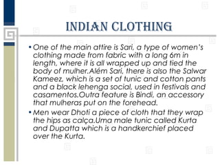 IndIan ClothIng
• One of the main attire is Sari, a type of women’s
clothing made from fabric with a long 6m in
​
length, where it is all wrapped up and tied the
body of mulher.Além Sari, there is also the Salwar
Kameez, which is a set of tunic and cotton pants
and a black lehenga social, used in festivals and
casamentos.Outra feature is Bindi, an accessory
that mulheras put on the forehead.
• Men wear Dhoti a piece of cloth that they wrap
the hips as calça.Uma male tunic called Kurta
and Dupatta which is a handkerchief placed
over the Kurta.

 