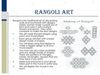 rangolI art
Rangoli is the traditional art of decorating
walls and courtyards with designs.
Indian women make a paste out of
flour and color it with crushed
flowers and spices. They often
compete to make the best designs.
•
We will make Rangoli designs using
paint and mural paper.
1.
Each group will start with a basic
design made of shapes.
2.
You will keep using that design to
make a bigger design to fill your
mural paper.
3.
You may use any colors available
and any design made of shapes.
There are patterns of triangles,
circles, rectangles, squares that you
may trace if you want.
4.
Make sure everyone in your group
takes part in the mural in some way.
5.
We will display the murals in the
room.

 