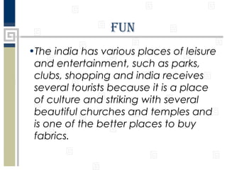 Fun
•The india has various places of leisure
and entertainment, such as parks,
clubs, shopping and india receives
several tourists because it is a place
of culture and striking with several
beautiful churches and temples and
is one of the better places to buy
fabrics.

 