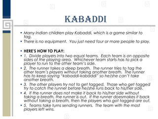 KabaddI
• Many Indian children play Kabaddi, which is a game similar to
tag.
• There is no equipment. You just need four or more people to play.
• HERE’S HOW TO PLAY:
• 1. Divide players into two equal teams. Each team is on opposite
sides of the playing area. Whichever team starts has to pick a
player to run to the other team’s side.
• 2. The runner takes a deep breath. The runner tries to tag the
other team’s players without taking another breath. The runner
has to keep saying “kabaddi-kabaddi” so he/she can’t take
another breath.
• 3. The other players try not to get tagged. Those who get tagged
try to catch the runner before he/she runs back to his/her side.
• 4. If the runner does not make it back to his/her side without
taking a breath, the runner is out. If the runner doesmakes it back
without taking a breath, then the players who got tagged are out.
• 5. Teams take turns sending runners. The team with the most
players left wins.

 