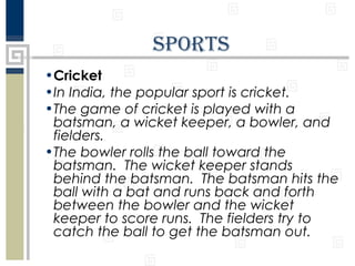 SportS
•Cricket
•In India, the popular sport is cricket.
•The game of cricket is played with a
batsman, a wicket keeper, a bowler, and
fielders.
•The bowler rolls the ball toward the
batsman. The wicket keeper stands
behind the batsman. The batsman hits the
ball with a bat and runs back and forth
between the bowler and the wicket
keeper to score runs. The fielders try to
catch the ball to get the batsman out.

 