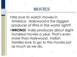 MovIeS
•We love to watch movies in
America. Hollywood is the biggest
producer of films in the world, right?
•WRONG! India produces about eight
hundred movies a year. That’s even
more than Hollywood. Indian
families love to go to the movies just
as much as we do.

 