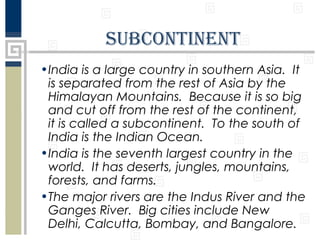 subcontinEnt
•India is a large country in southern Asia. It
is separated from the rest of Asia by the
Himalayan Mountains. Because it is so big
and cut off from the rest of the continent,
it is called a subcontinent. To the south of
India is the Indian Ocean.
•India is the seventh largest country in the
world. It has deserts, jungles, mountains,
forests, and farms.
•The major rivers are the Indus River and the
Ganges River. Big cities include New
Delhi, Calcutta, Bombay, and Bangalore.

 
