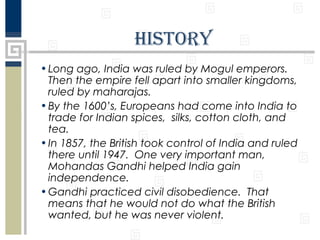 history
• Long ago, India was ruled by Mogul emperors.
Then the empire fell apart into smaller kingdoms,
ruled by maharajas.
• By the 1600’s, Europeans had come into India to
trade for Indian spices, silks, cotton cloth, and
tea.
• In 1857, the British took control of India and ruled
there until 1947. One very important man,
Mohandas Gandhi helped India gain
independence.
• Gandhi practiced civil disobedience. That
means that he would not do what the British
wanted, but he was never violent.

 