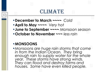 climatE
•December to March ~~~~ Cold
•April to May ~~~~ Very hot
•June to September ~~~~ Monsoon season
•October to November ~~~ less rain
•MONSOONS
•Monsoons are huge rain storms that come
in from the Indian Ocean. They bring
enough rain to supply water for the whole
year. These storms have strong winds.
They can flood and destroy farms and
houses. Some have even killed people.

 