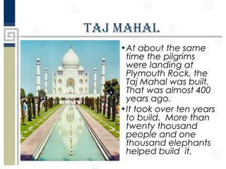 Taj Mahal
•At about the same
time the pilgrims
were landing at
Plymouth Rock, the
Taj Mahal was built.
That was almost 400
years ago.
•It took over ten years
to build. More than
twenty thousand
people and one
thousand elephants
helped build it.

 