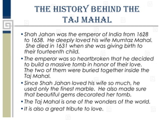 The hisTory behind The
Taj Mahal
• Shah Jahan was the emperor of India from 1628
to 1658. He deeply loved his wife Mumtaz Mahal.
She died in 1631 when she was giving birth to
their fourteenth child.
• The emperor was so heartbroken that he decided
to build a massive tomb in honor of their love.
The two of them were buried together inside the
Taj Mahal.
• Since Shah Jahan loved his wife so much, he
used only the finest marble. He also made sure
that beautiful gems decorated her tomb.
• The Taj Mahal is one of the wonders of the world.
• It is also a great tribute to love.

 