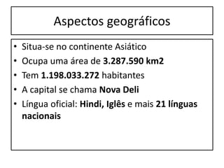Aspectos geográficos 
• Situa-se no continente Asiático 
• Ocupa uma área de 3.287.590 km2 
• Tem 1.198.033.272 habitantes 
• A capital se chama Nova Deli 
• Língua oficial: Hindi, Iglês e mais 21 línguas 
nacionais 
 